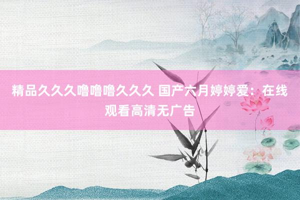 精品久久久噜噜噜久久久 国产六月婷婷爱：在线观看高清无广告