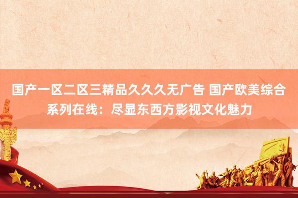 国产一区二区三精品久久久无广告 国产欧美综合系列在线：尽显东西方影视文化魅力