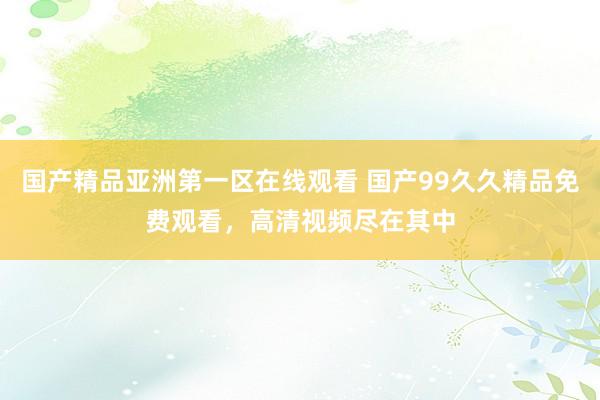 国产精品亚洲第一区在线观看 国产99久久精品免费观看，高清视频尽在其中