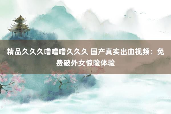 精品久久久噜噜噜久久久 国产真实出血视频：免费破外女惊险体验