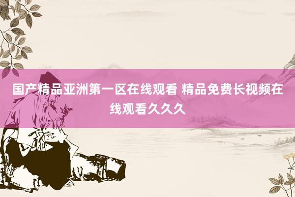 国产精品亚洲第一区在线观看 精品免费长视频在线观看久久久