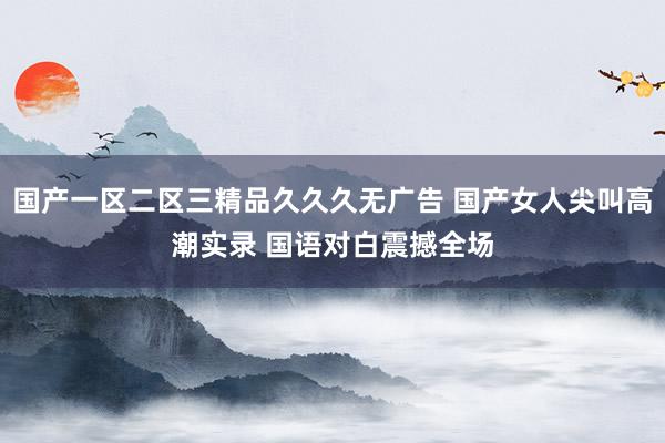 国产一区二区三精品久久久无广告 国产女人尖叫高潮实录 国语对白震撼全场