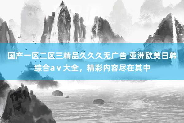国产一区二区三精品久久久无广告 亚洲欧美日韩综合aⅴ大全，精彩内容尽在其中