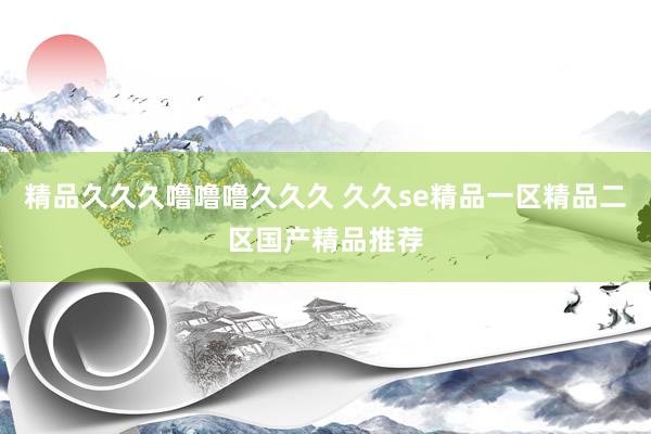 精品久久久噜噜噜久久久 久久se精品一区精品二区国产精品推荐