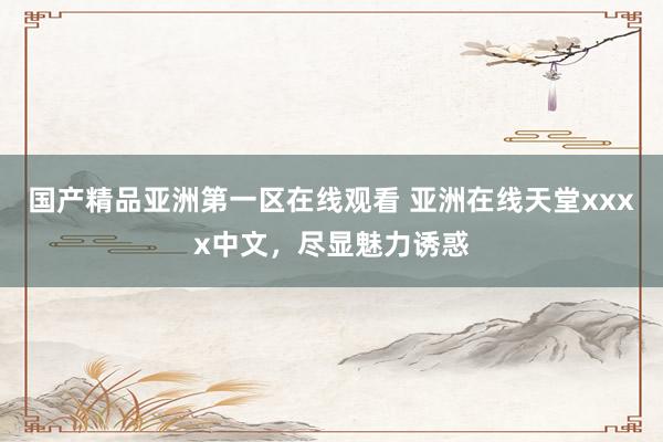 国产精品亚洲第一区在线观看 亚洲在线天堂xxxx中文，尽显魅力诱惑