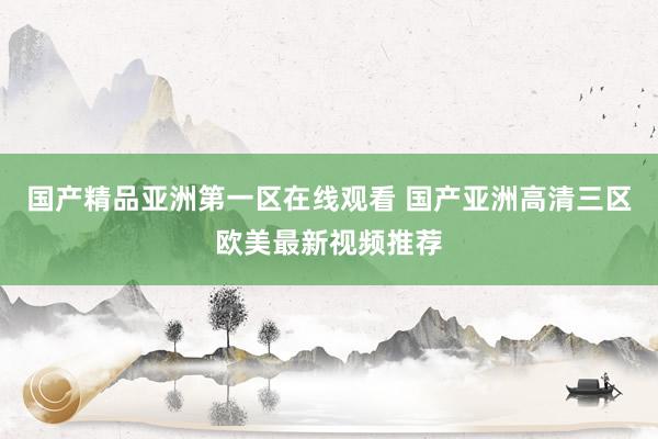 国产精品亚洲第一区在线观看 国产亚洲高清三区欧美最新视频推荐