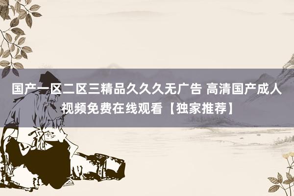 国产一区二区三精品久久久无广告 高清国产成人视频免费在线观看【独家推荐】