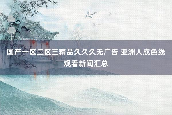 国产一区二区三精品久久久无广告 亚洲人成色线观看新闻汇总