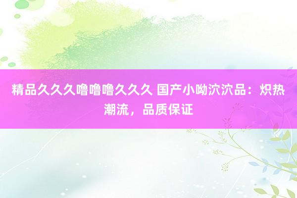 精品久久久噜噜噜久久久 国产小呦泬泬品：炽热潮流，品质保证