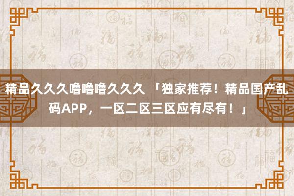 精品久久久噜噜噜久久久 「独家推荐！精品国产乱码APP，一区二区三区应有尽有！」