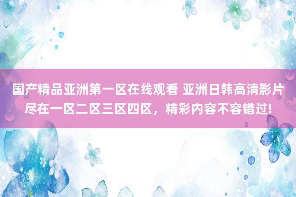国产精品亚洲第一区在线观看 亚洲日韩高清影片尽在一区二区三区四区，精彩内容不容错过!