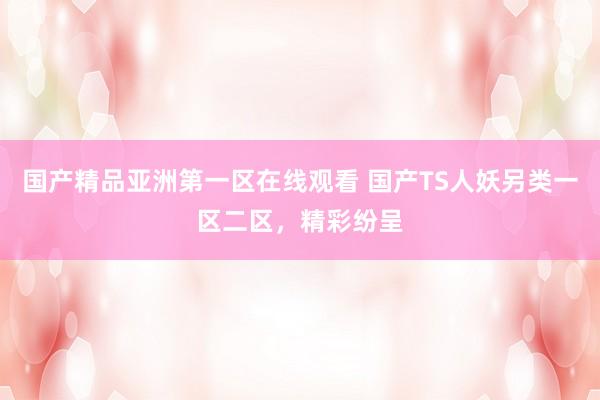 国产精品亚洲第一区在线观看 国产TS人妖另类一区二区，精彩纷呈
