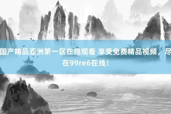 国产精品亚洲第一区在线观看 享受免费精品视频，尽在99re6在线！