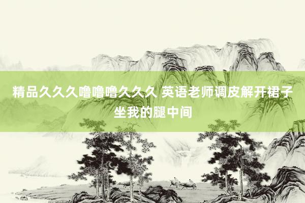精品久久久噜噜噜久久久 英语老师调皮解开裙子坐我的腿中间