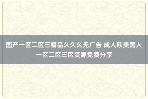 国产一区二区三精品久久久无广告 成人欧美黑人一区二区三区资源免费分享