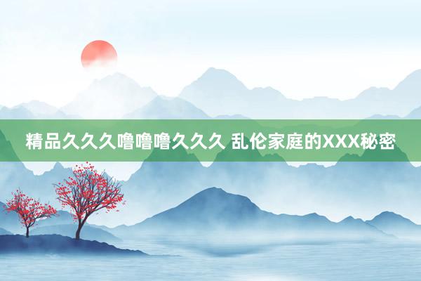 精品久久久噜噜噜久久久 乱伦家庭的XXX秘密