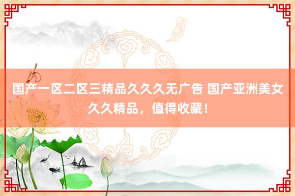 国产一区二区三精品久久久无广告 国产亚洲美女久久精品，值得收藏！