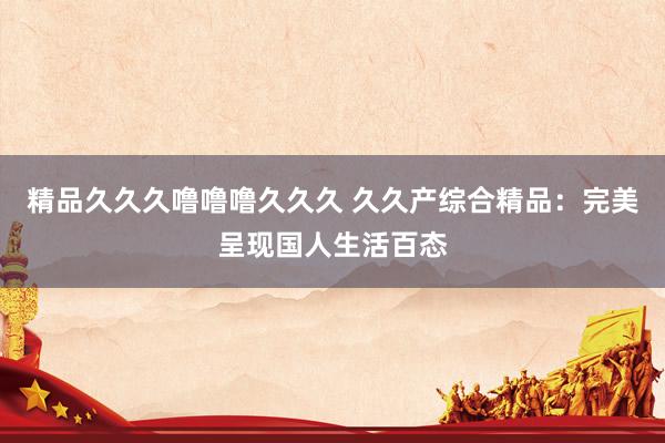 精品久久久噜噜噜久久久 久久产综合精品：完美呈现国人生活百态