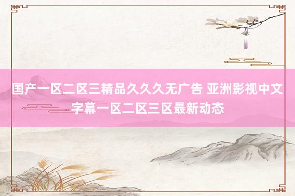 国产一区二区三精品久久久无广告 亚洲影视中文字幕一区二区三区最新动态