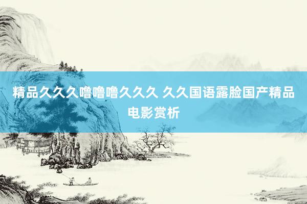 精品久久久噜噜噜久久久 久久国语露脸国产精品电影赏析