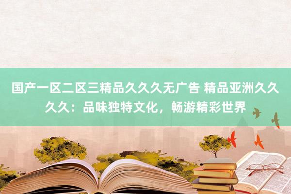 国产一区二区三精品久久久无广告 精品亚洲久久久久：品味独特文化，畅游精彩世界
