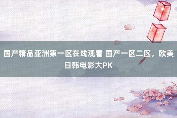 国产精品亚洲第一区在线观看 国产一区二区，欧美日韩电影大PK