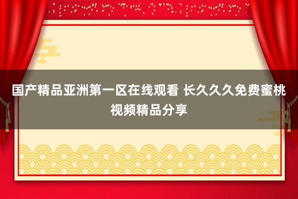 国产精品亚洲第一区在线观看 长久久久免费蜜桃视频精品分享
