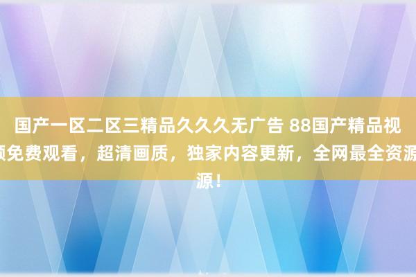 国产一区二区三精品久久久无广告 88国产精品视频免费观看，超清画质，独家内容更新，全网最全资源！