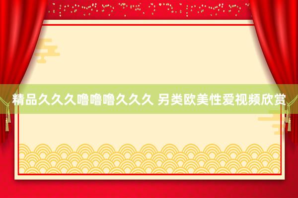精品久久久噜噜噜久久久 另类欧美性爱视频欣赏