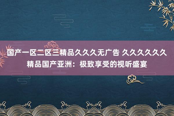 国产一区二区三精品久久久无广告 久久久久久久精品国产亚洲：极致享受的视听盛宴