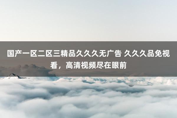 国产一区二区三精品久久久无广告 久久久品免视看，高清视频尽在眼前