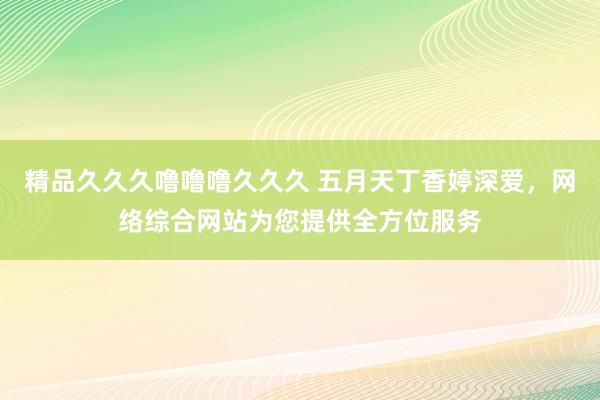 精品久久久噜噜噜久久久 五月天丁香婷深爱，网络综合网站为您提供全方位服务