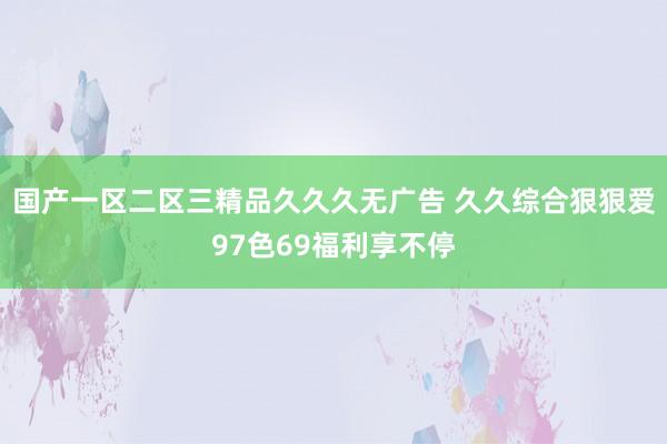 国产一区二区三精品久久久无广告 久久综合狠狠爱97色69福利享不停