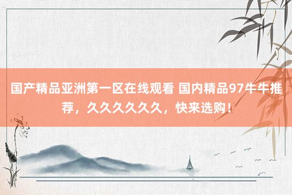 国产精品亚洲第一区在线观看 国内精品97牛牛推荐，久久久久久久，快来选购！