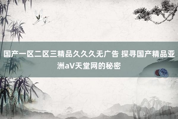 国产一区二区三精品久久久无广告 探寻国产精品亚洲а∨天堂网的秘密