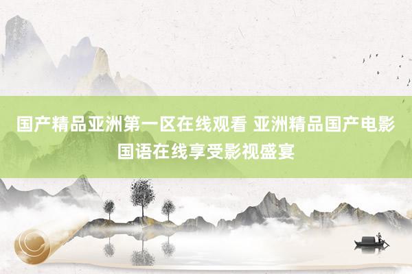 国产精品亚洲第一区在线观看 亚洲精品国产电影国语在线享受影视盛宴