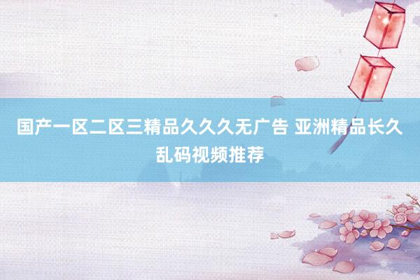 国产一区二区三精品久久久无广告 亚洲精品长久乱码视频推荐