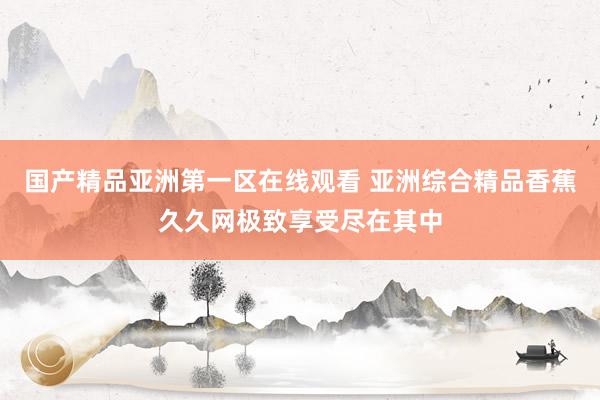 国产精品亚洲第一区在线观看 亚洲综合精品香蕉久久网极致享受尽在其中