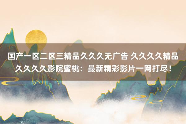 国产一区二区三精品久久久无广告 久久久久精品久久久久影院蜜桃：最新精彩影片一网打尽！