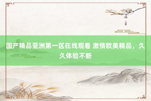 国产精品亚洲第一区在线观看 激情欧美精品，久久体验不断