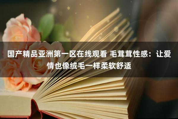 国产精品亚洲第一区在线观看 毛茸茸性感：让爱情也像绒毛一样柔软舒适