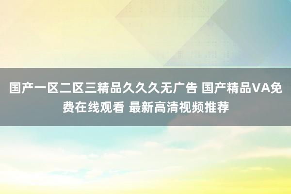 国产一区二区三精品久久久无广告 国产精品VA免费在线观看 最新高清视频推荐