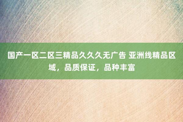 国产一区二区三精品久久久无广告 亚洲线精品区域，品质保证，品种丰富