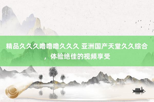 精品久久久噜噜噜久久久 亚洲国产天堂久久综合，体验绝佳的视频享受
