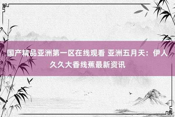 国产精品亚洲第一区在线观看 亚洲五月天：伊人久久大香线蕉最新资讯