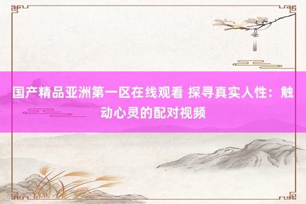 国产精品亚洲第一区在线观看 探寻真实人性：触动心灵的配对视频
