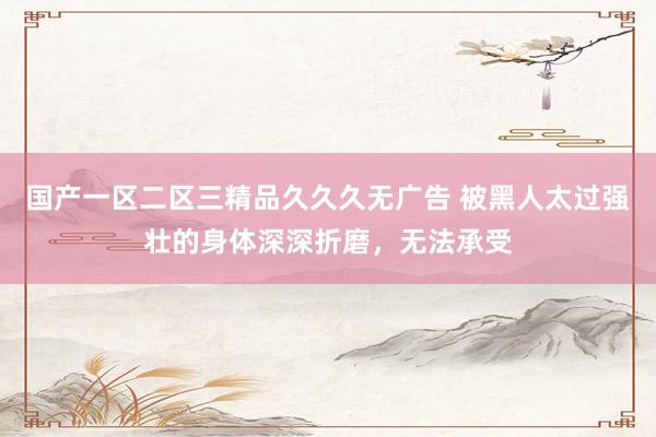国产一区二区三精品久久久无广告 被黑人太过强壮的身体深深折磨，无法承受