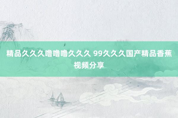 精品久久久噜噜噜久久久 99久久久国产精品香蕉视频分享