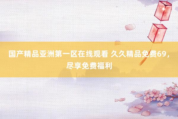 国产精品亚洲第一区在线观看 久久精品免费69，尽享免费福利