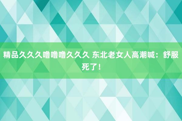 精品久久久噜噜噜久久久 东北老女人高潮喊：舒服死了！